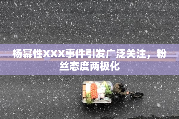 杨幂性XXX事件引发广泛关注，粉丝态度两极化