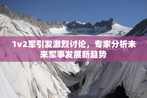 1v2军引发激烈讨论，专家分析未来军事发展新趋势