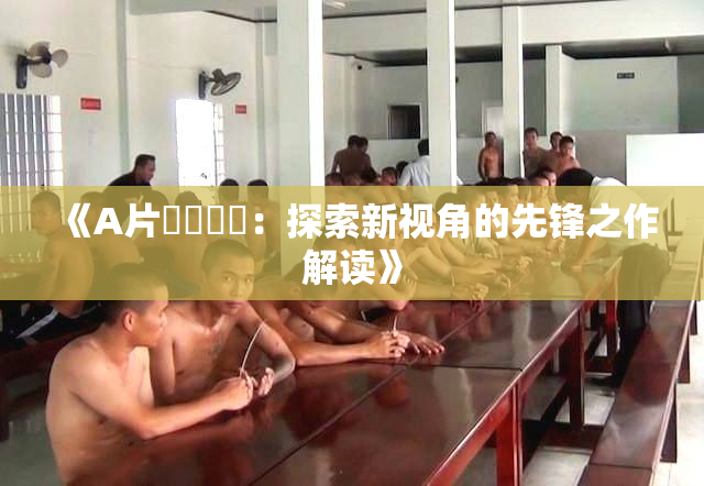 《A片❌‌❌‌：探索新视角的先锋之作解读》