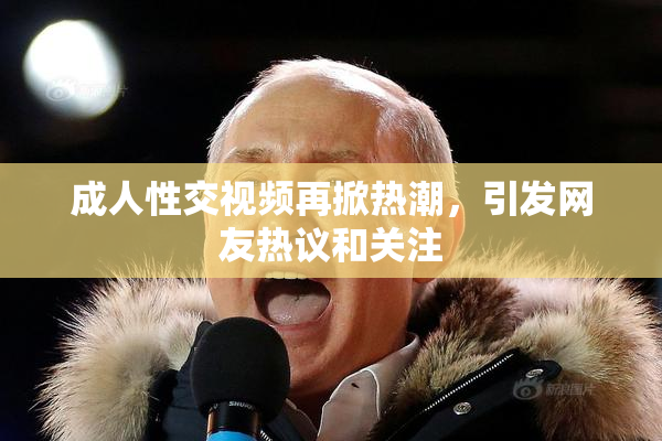 成人性交视频再掀热潮，引发网友热议和关注