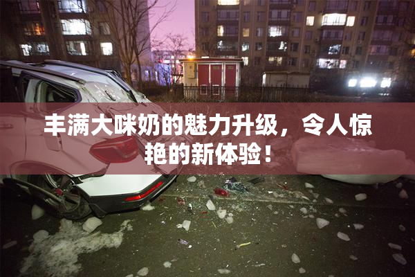 丰满大咪奶的魅力升级，令人惊艳的新体验！