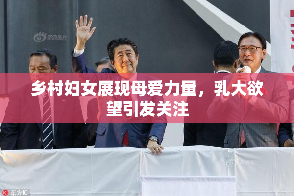乡村妇女展现母爱力量，乳大欲望引发关注