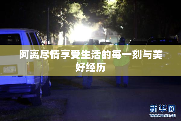 阿离尽情享受生活的每一刻与美好经历