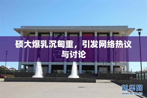 硕大爆乳沉甸重，引发网络热议与讨论
