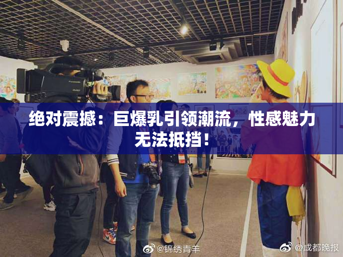 绝对震撼：巨爆乳引领潮流，性感魅力无法抵挡！