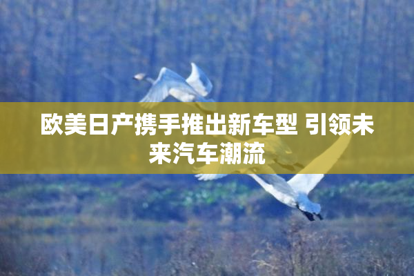 欧美日产携手推出新车型 引领未来汽车潮流