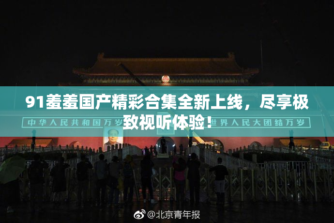 91羞羞国产精彩合集全新上线，尽享极致视听体验！