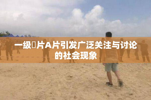 一级婬片A片引发广泛关注与讨论的社会现象