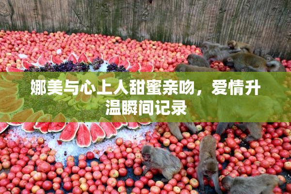 娜美与心上人甜蜜亲吻，爱情升温瞬间记录
