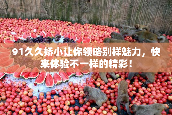 91久久娇小让你领略别样魅力，快来体验不一样的精彩！