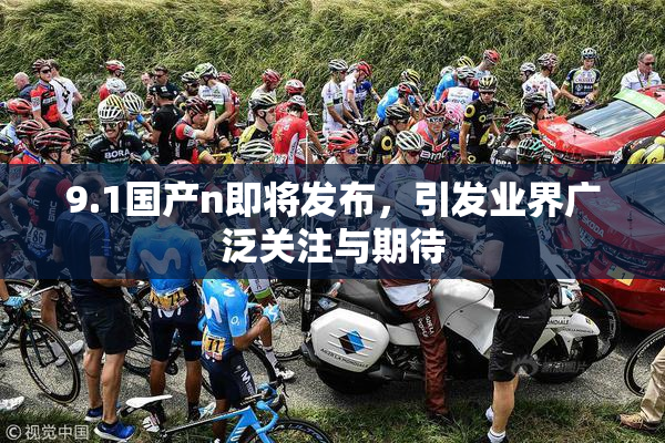 9.1国产n即将发布，引发业界广泛关注与期待