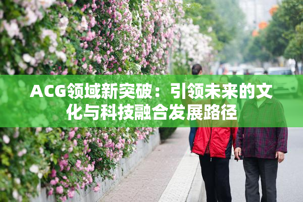 ACG领域新突破：引领未来的文化与科技融合发展路径