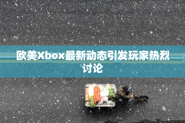 欧美Xbox最新动态引发玩家热烈讨论