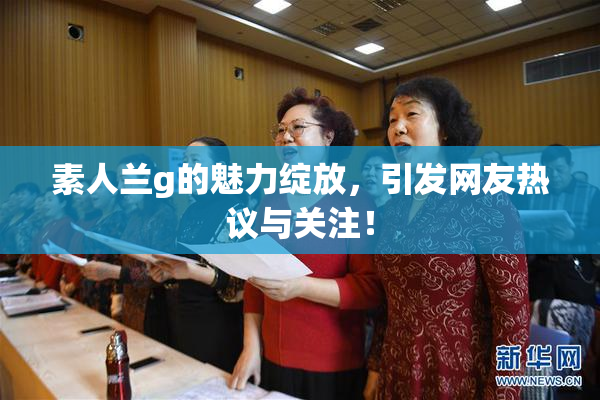 素人兰g的魅力绽放，引发网友热议与关注！