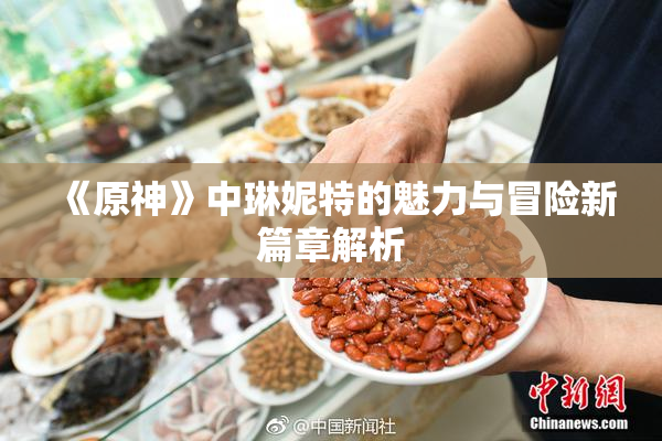 《原神》中琳妮特的魅力与冒险新篇章解析