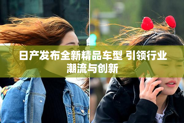 日产发布全新精品车型 引领行业潮流与创新