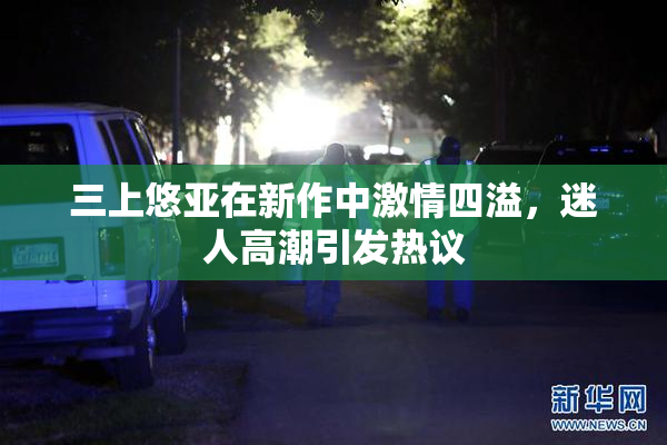 三上悠亚在新作中激情四溢，迷人高潮引发热议