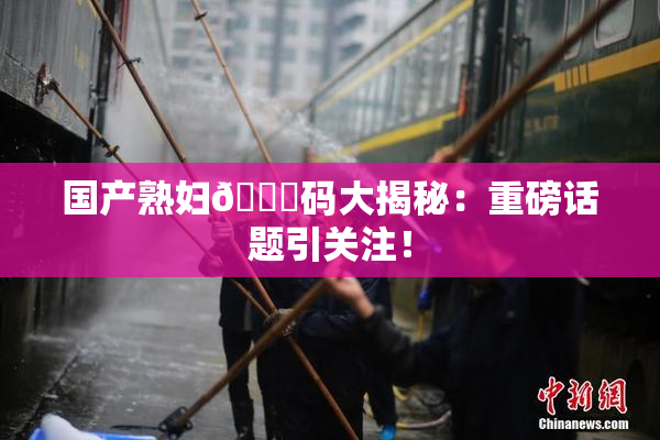 国产熟妇🈚码大揭秘：重磅话题引关注！
