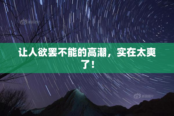 让人欲罢不能的高潮，实在太爽了！