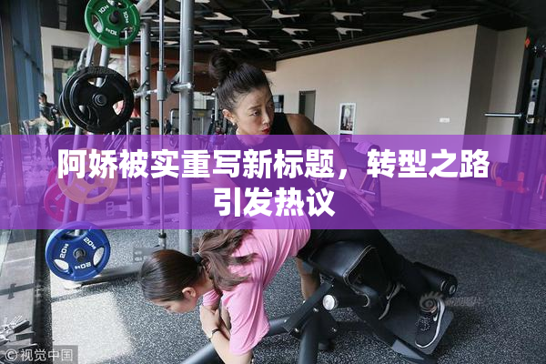 阿娇被实重写新标题，转型之路引发热议