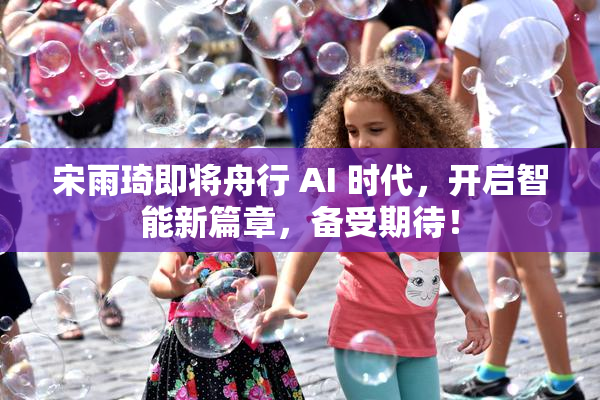 宋雨琦即将舟行 AI 时代，开启智能新篇章，备受期待！