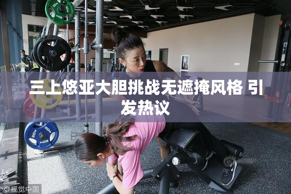 三上悠亚大胆挑战无遮掩风格 引发热议