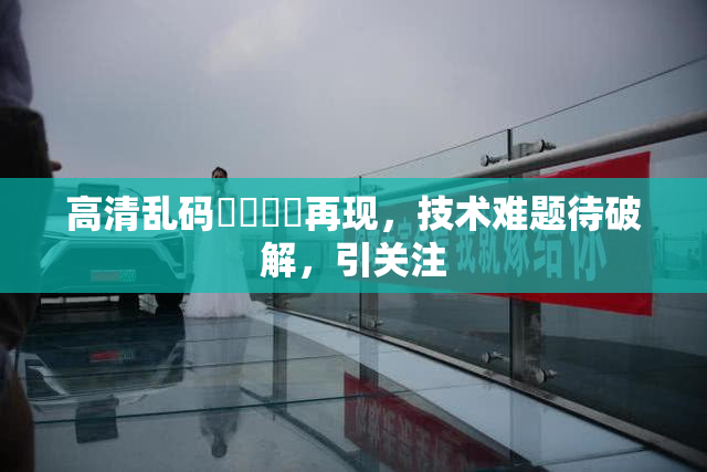 高清乱码❌‌❌‌再现，技术难题待破解，引关注