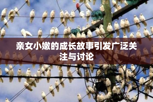 亲女小嫩的成长故事引发广泛关注与讨论