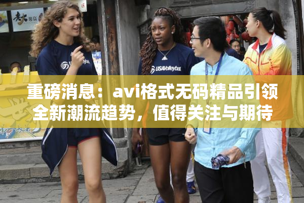 重磅消息：avi格式无码精品引领全新潮流趋势，值得关注与期待