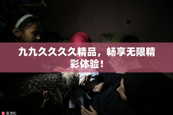 九九久久久久精品，畅享无限精彩体验！