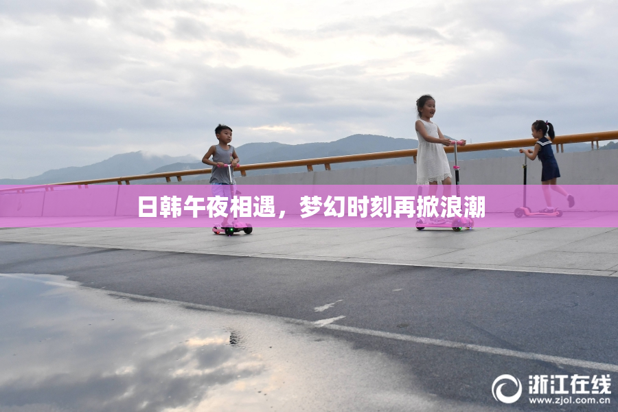 日韩午夜相遇，梦幻时刻再掀浪潮