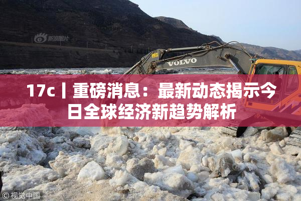 17c丨重磅消息：最新动态揭示今日全球经济新趋势解析