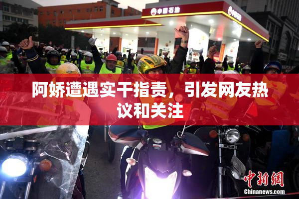 阿娇遭遇实干指责，引发网友热议和关注