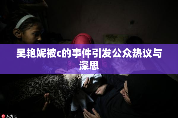 吴艳妮被c的事件引发公众热议与深思