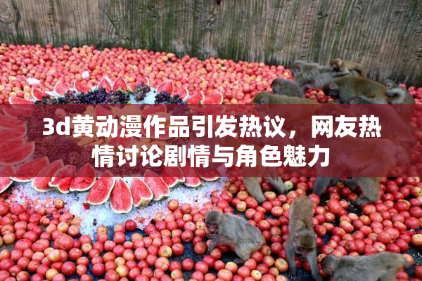 3d黄动漫作品引发热议，网友热情讨论剧情与角色魅力