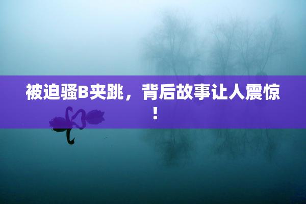 被迫骚B夹跳，背后故事让人震惊！