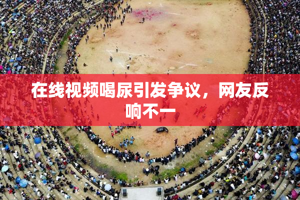 在线视频喝尿引发争议，网友反响不一
