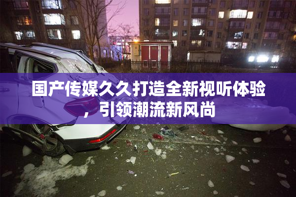 国产传媒久久打造全新视听体验，引领潮流新风尚