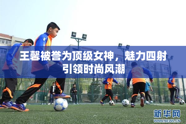 王馨被誉为顶级女神，魅力四射引领时尚风潮