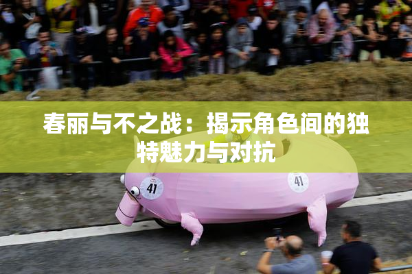 春丽与不之战：揭示角色间的独特魅力与对抗