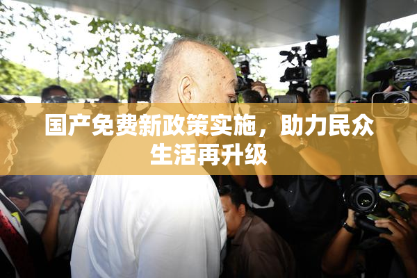 国产免费新政策实施，助力民众生活再升级
