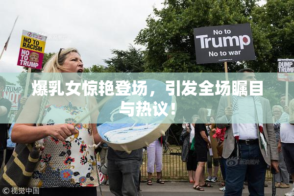 爆乳女惊艳登场，引发全场瞩目与热议！