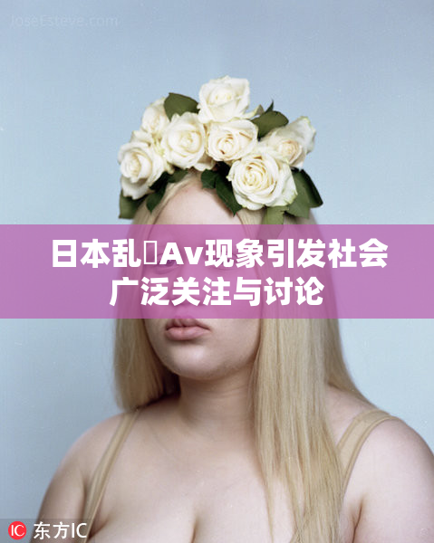 日本乱婬Av现象引发社会广泛关注与讨论
