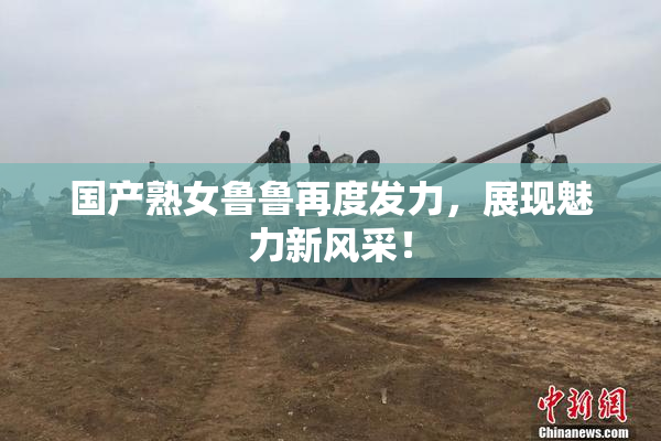 国产熟女鲁鲁再度发力，展现魅力新风采！