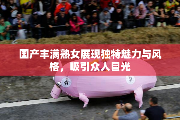 国产丰满熟女展现独特魅力与风格，吸引众人目光