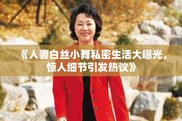 《人妻白丝小舞私密生活大曝光，惊人细节引发热议》