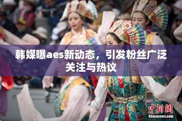 韩媒曝aes新动态，引发粉丝广泛关注与热议