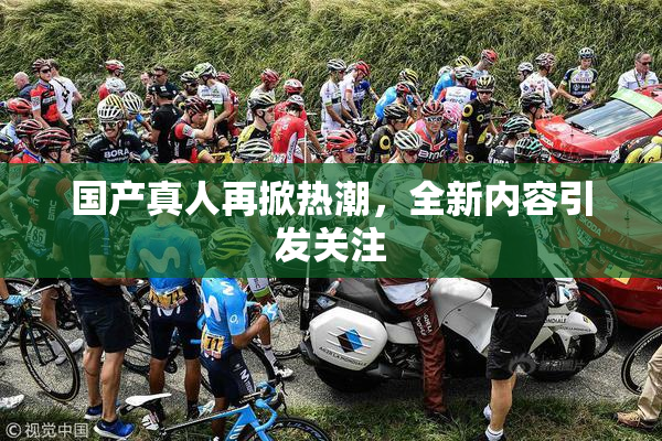 国产真人再掀热潮，全新内容引发关注