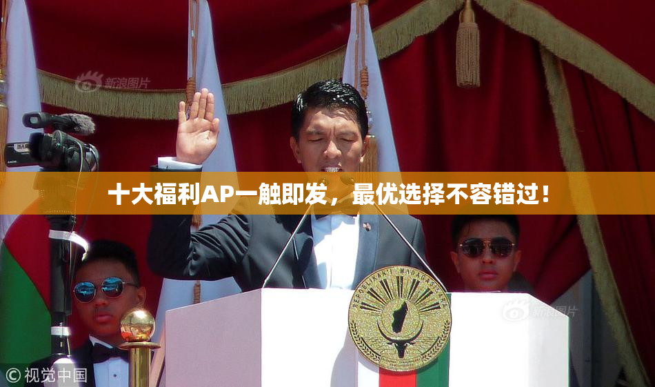 十大福利AP一触即发，最优选择不容错过！