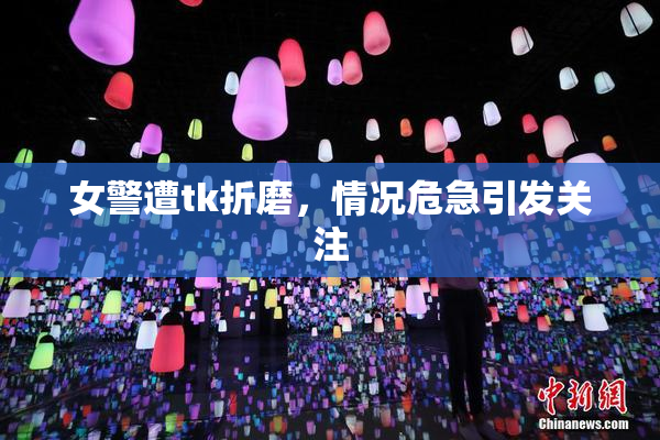 女警遭tk折磨，情况危急引发关注